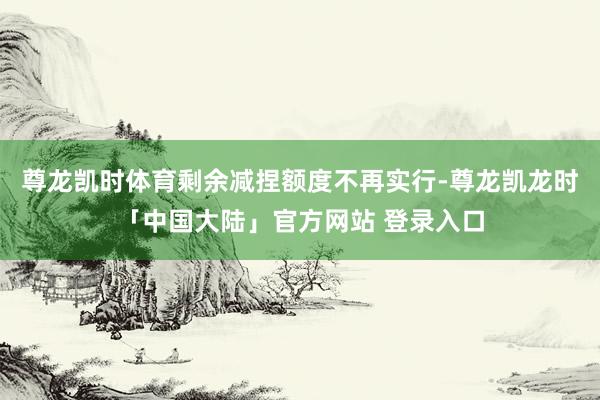 尊龙凯时体育剩余减捏额度不再实行-尊龙凯龙时「中国大陆」官方网站 登录入口