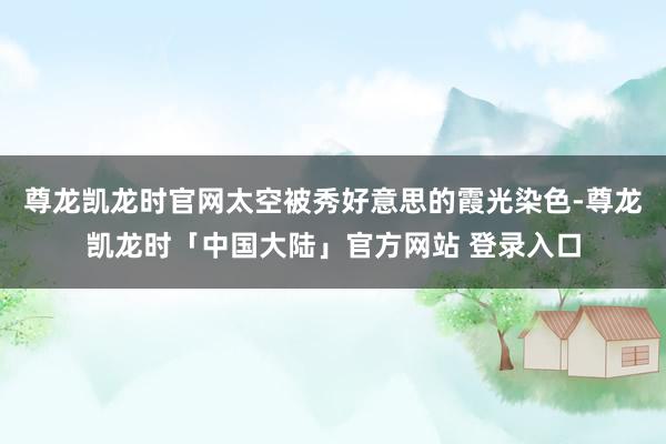 尊龙凯龙时官网太空被秀好意思的霞光染色-尊龙凯龙时「中国大陆」官方网站 登录入口
