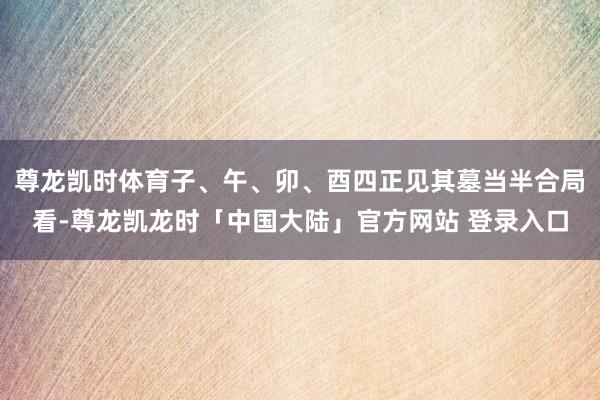 尊龙凯时体育子、午、卯、酉四正见其墓当半合局看-尊龙凯龙时「中国大陆」官方网站 登录入口