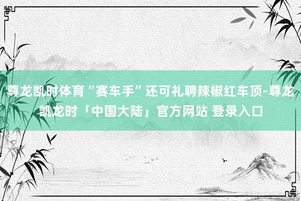尊龙凯时体育“赛车手”还可礼聘辣椒红车顶-尊龙凯龙时「中国大陆」官方网站 登录入口