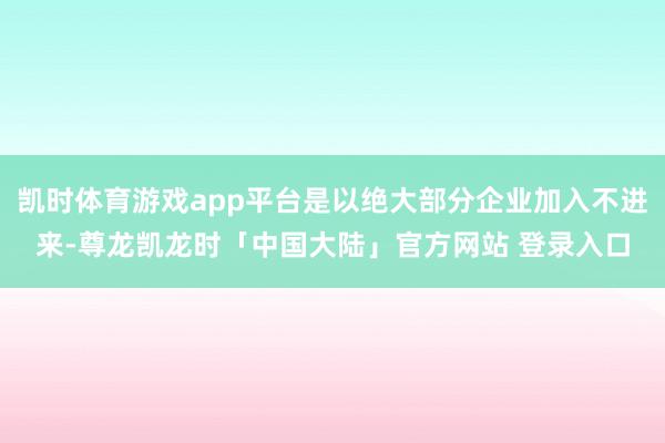 凯时体育游戏app平台是以绝大部分企业加入不进来-尊龙凯龙时「中国大陆」官方网站 登录入口