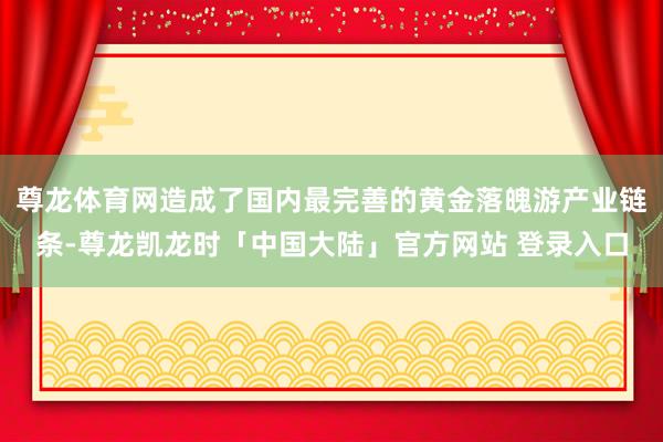 尊龙体育网造成了国内最完善的黄金落魄游产业链条-尊龙凯龙时「中国大陆」官方网站 登录入口