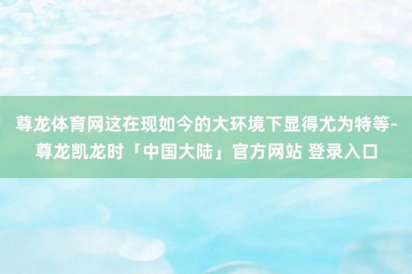 尊龙体育网这在现如今的大环境下显得尤为特等-尊龙凯龙时「中国大陆」官方网站 登录入口