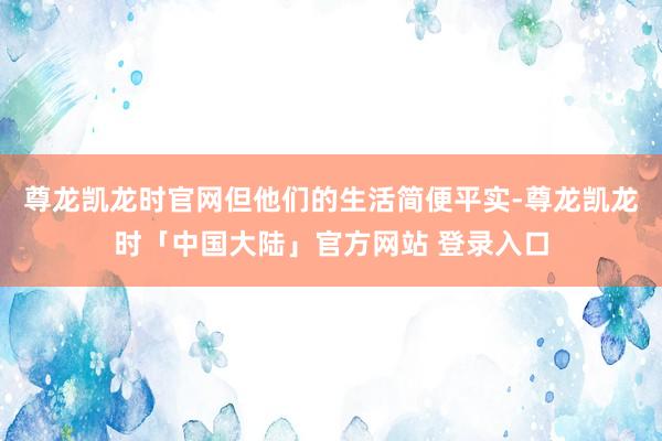 尊龙凯龙时官网但他们的生活简便平实-尊龙凯龙时「中国大陆」官方网站 登录入口