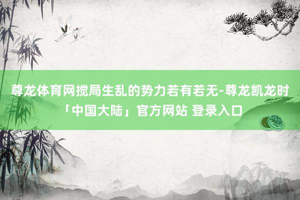 尊龙体育网搅局生乱的势力若有若无-尊龙凯龙时「中国大陆」官方网站 登录入口