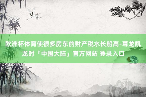 欧洲杯体育使很多房东的财产税水长船高-尊龙凯龙时「中国大陆」官方网站 登录入口
