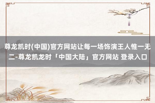 尊龙凯时(中国)官方网站让每一场饰演王人惟一无二-尊龙凯龙时「中国大陆」官方网站 登录入口