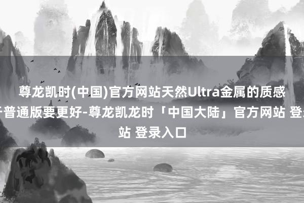 尊龙凯时(中国)官方网站天然Ultra金属的质感相较于普通版要更好-尊龙凯龙时「中国大陆」官方网站 登录入口
