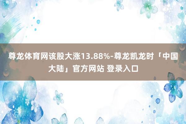 尊龙体育网该股大涨13.88%-尊龙凯龙时「中国大陆」官方网站 登录入口