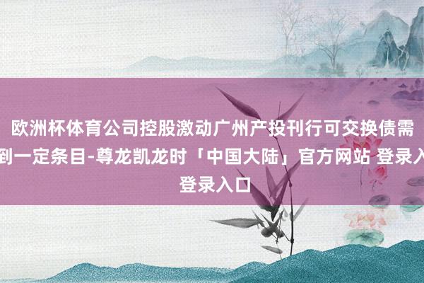 欧洲杯体育公司控股激动广州产投刊行可交换债需达到一定条目-尊龙凯龙时「中国大陆」官方网站 登录入口