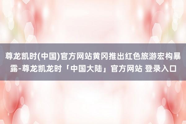 尊龙凯时(中国)官方网站黄冈推出红色旅游宏构暴露-尊龙凯龙时「中国大陆」官方网站 登录入口