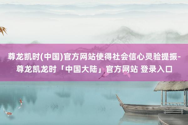 尊龙凯时(中国)官方网站使得社会信心灵验提振-尊龙凯龙时「中国大陆」官方网站 登录入口