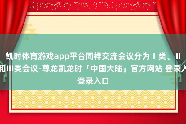 凯时体育游戏app平台同样交流会议分为Ⅰ类、Ⅱ类和Ⅲ类会议-尊龙凯龙时「中国大陆」官方网站 登录入口