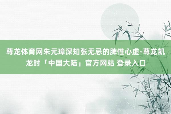尊龙体育网朱元璋深知张无忌的脾性心虚-尊龙凯龙时「中国大陆」官方网站 登录入口