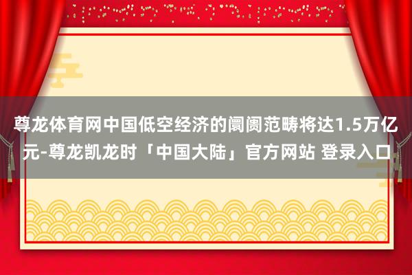 尊龙体育网中国低空经济的阛阓范畴将达1.5万亿元-尊龙凯龙时「中国大陆」官方网站 登录入口