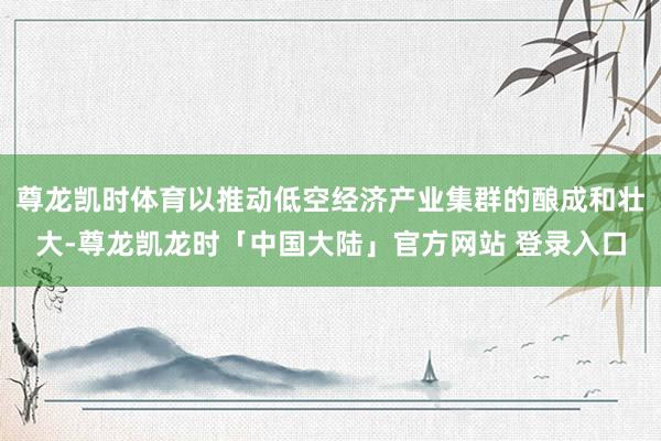尊龙凯时体育以推动低空经济产业集群的酿成和壮大-尊龙凯龙时「中国大陆」官方网站 登录入口
