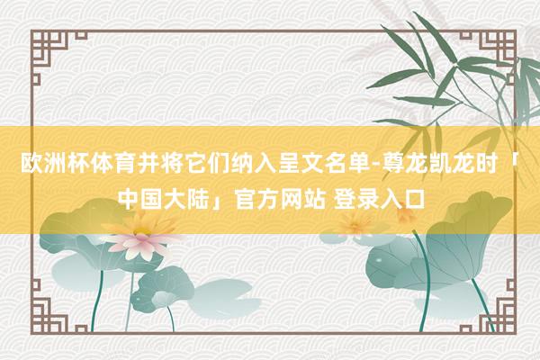 欧洲杯体育并将它们纳入呈文名单-尊龙凯龙时「中国大陆」官方网站 登录入口