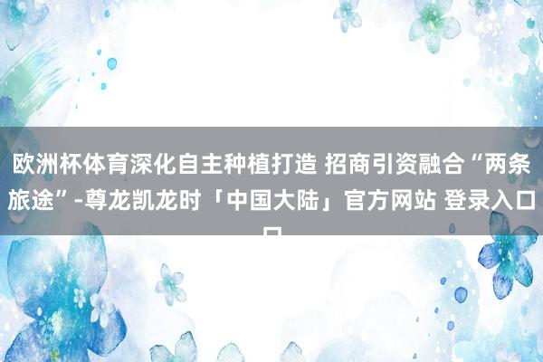 欧洲杯体育深化自主种植打造 招商引资融合“两条旅途”-尊龙凯龙时「中国大陆」官方网站 登录入口