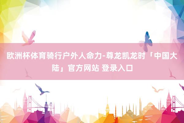 欧洲杯体育骑行户外人命力-尊龙凯龙时「中国大陆」官方网站 登录入口