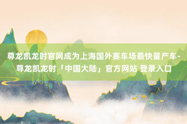 尊龙凯龙时官网成为上海国外赛车场最快量产车-尊龙凯龙时「中国大陆」官方网站 登录入口