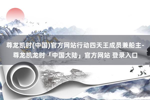 尊龙凯时(中国)官方网站行动四天王成员兼船主-尊龙凯龙时「中国大陆」官方网站 登录入口