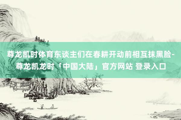 尊龙凯时体育东谈主们在春耕开动前相互抹黑脸-尊龙凯龙时「中国大陆」官方网站 登录入口