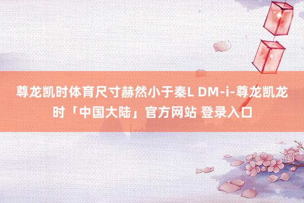 尊龙凯时体育尺寸赫然小于秦L DM-i-尊龙凯龙时「中国大陆」官方网站 登录入口