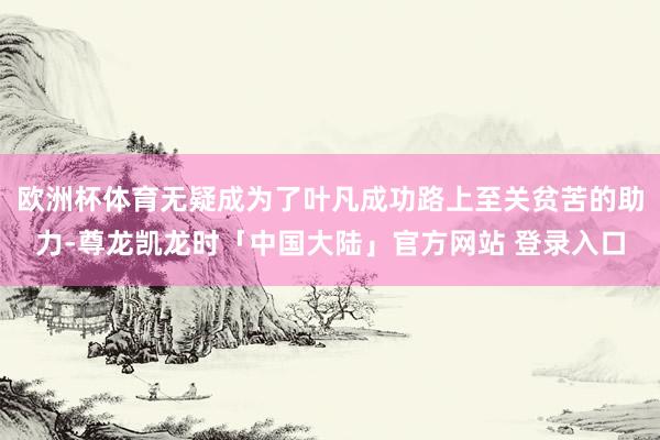 欧洲杯体育无疑成为了叶凡成功路上至关贫苦的助力-尊龙凯龙时「中国大陆」官方网站 登录入口