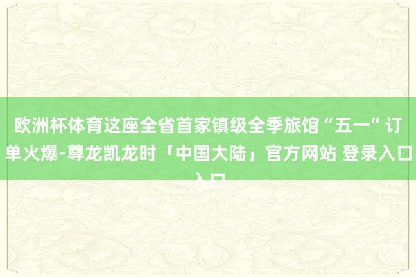 欧洲杯体育这座全省首家镇级全季旅馆“五一”订单火爆-尊龙凯龙时「中国大陆」官方网站 登录入口