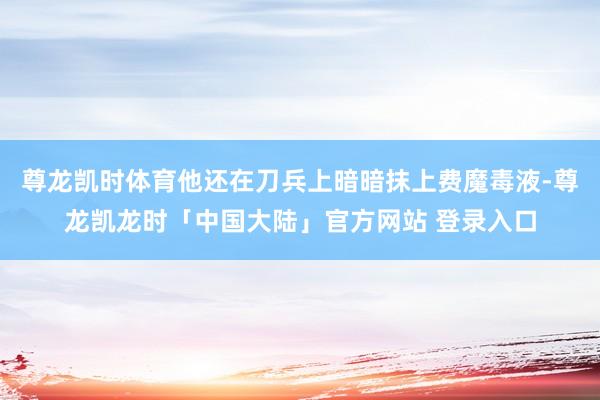尊龙凯时体育他还在刀兵上暗暗抹上费魔毒液-尊龙凯龙时「中国大陆」官方网站 登录入口