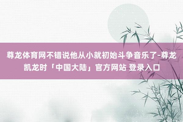 尊龙体育网不错说他从小就初始斗争音乐了-尊龙凯龙时「中国大陆」官方网站 登录入口