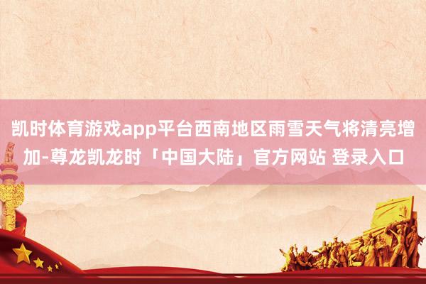 凯时体育游戏app平台西南地区雨雪天气将清亮增加-尊龙凯龙时「中国大陆」官方网站 登录入口