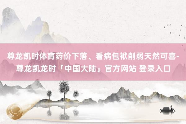 尊龙凯时体育药价下落、看病包袱削弱天然可喜-尊龙凯龙时「中国大陆」官方网站 登录入口