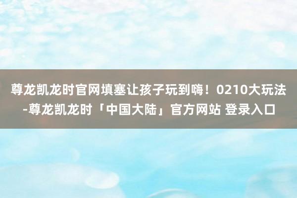 尊龙凯龙时官网填塞让孩子玩到嗨！0210大玩法-尊龙凯龙时「中国大陆」官方网站 登录入口