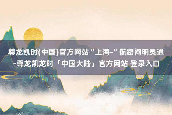 尊龙凯时(中国)官方网站“上海-”航路阐明灵通-尊龙凯龙时「中国大陆」官方网站 登录入口