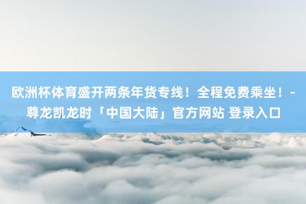 欧洲杯体育盛开两条年货专线!全程免费乘坐!-尊龙凯龙时「中国大陆」官方网站 登录入口