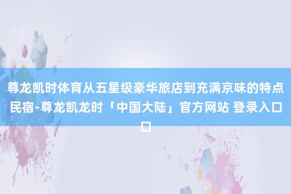 尊龙凯时体育从五星级豪华旅店到充满京味的特点民宿-尊龙凯龙时「中国大陆」官方网站 登录入口