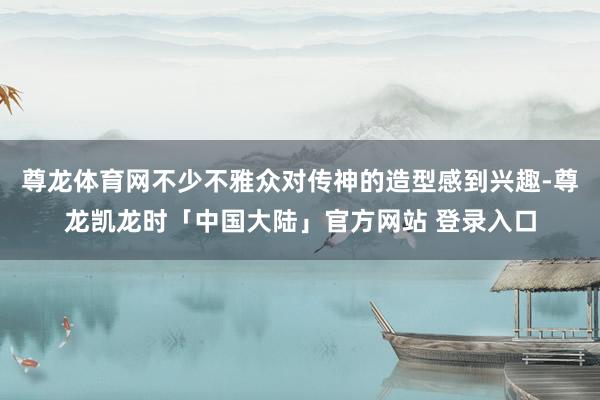 尊龙体育网不少不雅众对传神的造型感到兴趣-尊龙凯龙时「中国大陆」官方网站 登录入口