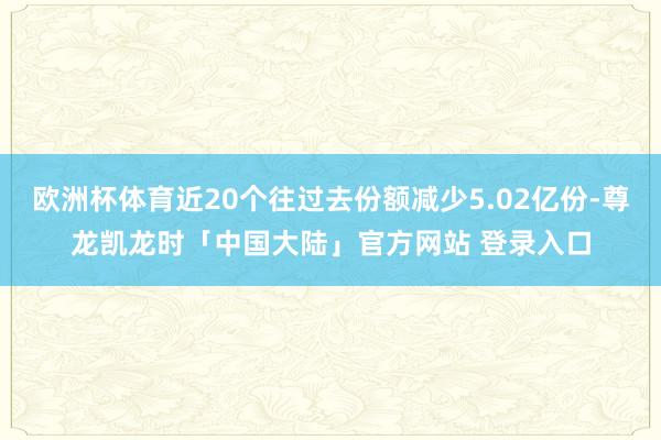 欧洲杯体育近20个往过去份额减少5.02亿份-尊龙凯龙时「中国大陆」官方网站 登录入口