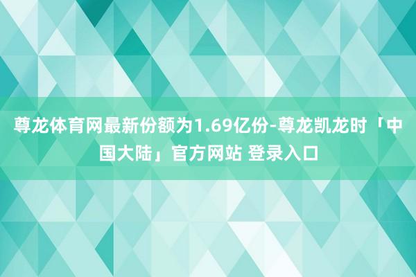 尊龙体育网最新份额为1.69亿份-尊龙凯龙时「中国大陆」官方网站 登录入口