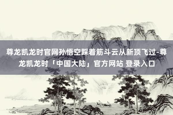 尊龙凯龙时官网孙悟空踩着筋斗云从新顶飞过-尊龙凯龙时「中国大陆」官方网站 登录入口