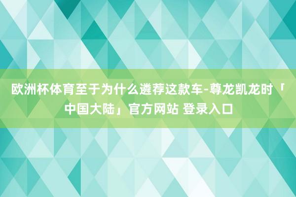 欧洲杯体育至于为什么遴荐这款车-尊龙凯龙时「中国大陆」官方网站 登录入口