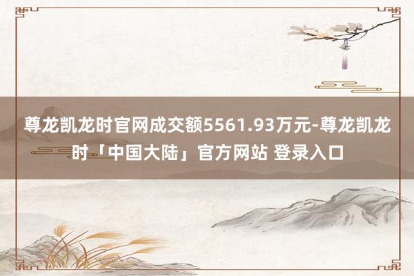 尊龙凯龙时官网成交额5561.93万元-尊龙凯龙时「中国大陆」官方网站 登录入口