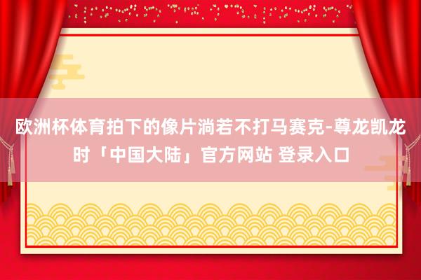 欧洲杯体育拍下的像片淌若不打马赛克-尊龙凯龙时「中国大陆」官方网站 登录入口
