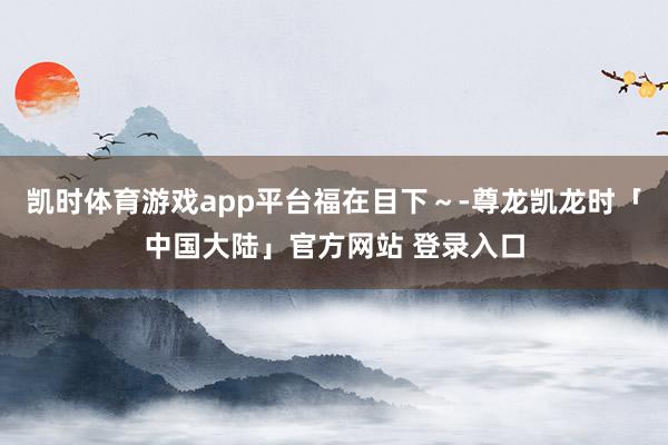 凯时体育游戏app平台福在目下～-尊龙凯龙时「中国大陆」官方网站 登录入口