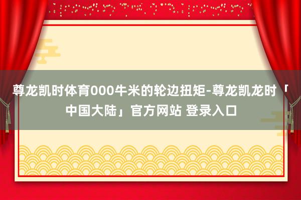 尊龙凯时体育000牛米的轮边扭矩-尊龙凯龙时「中国大陆」官方网站 登录入口