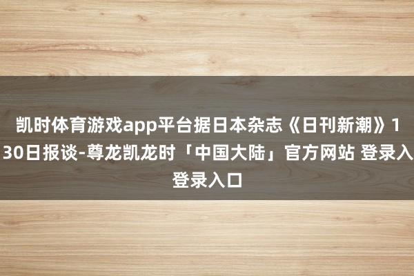 凯时体育游戏app平台据日本杂志《日刊新潮》1月30日报谈-尊龙凯龙时「中国大陆」官方网站 登录入口