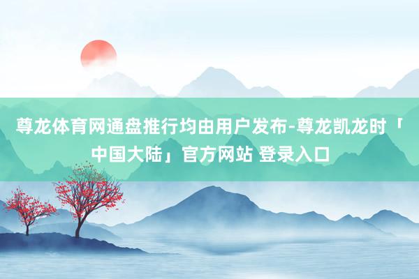 尊龙体育网通盘推行均由用户发布-尊龙凯龙时「中国大陆」官方网站 登录入口