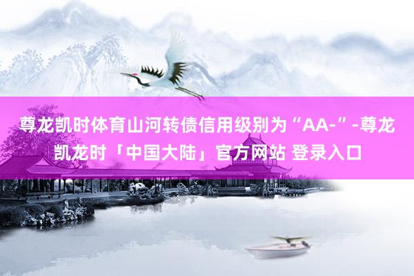 尊龙凯时体育山河转债信用级别为“AA-”-尊龙凯龙时「中国大陆」官方网站 登录入口