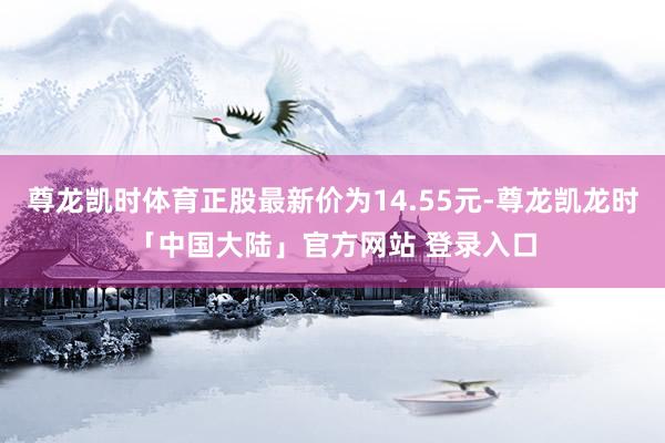 尊龙凯时体育正股最新价为14.55元-尊龙凯龙时「中国大陆」官方网站 登录入口